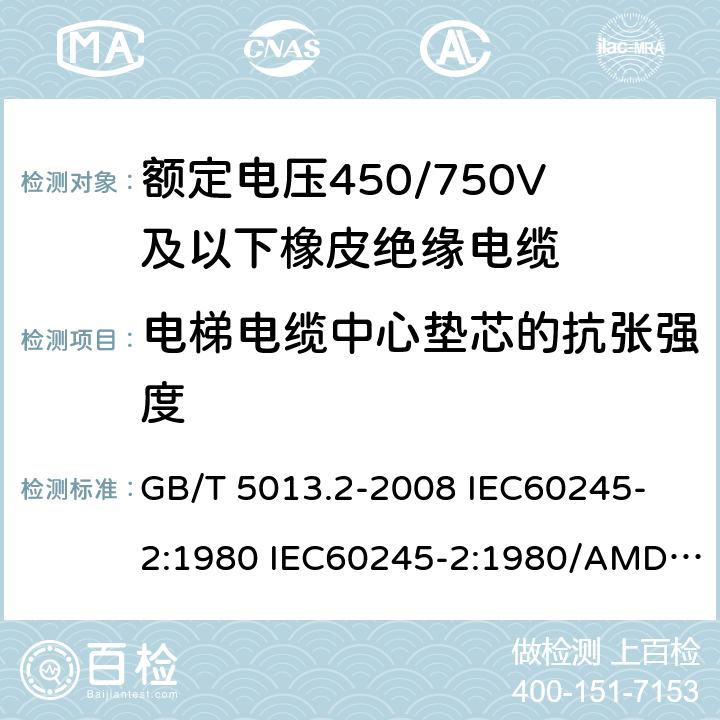 电梯电缆中心垫芯的抗张强度 额定电压450/750V及以下橡皮绝缘电缆 第2部分: 试验方法 GB/T 5013.2-2008 
IEC60245-2:1980 IEC60245-2:1980/AMD1:1985 
IEC60245-2:1994 IEC60245-2:1994/AMD1:1997IEC60245-2:1994/AMD2:1998 
J60245-2（H20）
JIS C 3663-2：2003 3.4