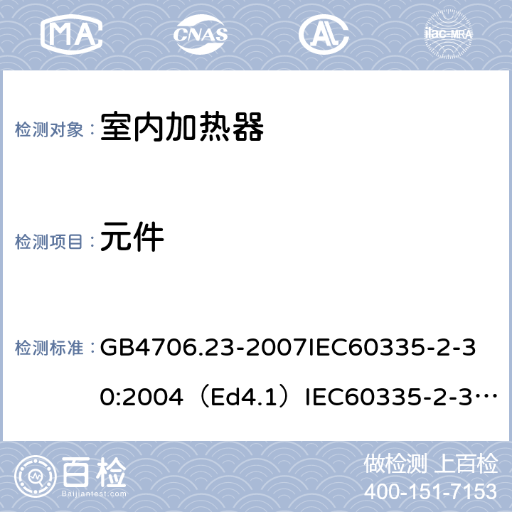 元件 家用和类似用途电器的安全室内加热器的特殊要求 GB4706.23-2007
IEC60335-2-30:2004（Ed4.1）
IEC60335-2-30:2009+A1:2016
EN60335-2-30:2009+A11:2012
AS/NZS60335.2.30:2015+A1:2015+A2：2017
SANS60335-2-30:2013(Ed.4.00)SANS60335-2-30:2018(Ed.4.01) 24