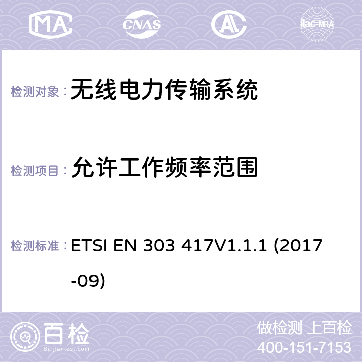 允许工作频率范围 无线电力传输系统，采用非射频波束技术，在19 - 21千赫、59 - 61千赫、79 - 90千赫、100 - 300千赫、6765 - 6795千赫范围内传输;涵盖指令2014/53/EU第3.2条基本要求的统一标准。 ETSI EN 303 417V1.1.1 (2017-09) 4.3.2/ EN 303 417