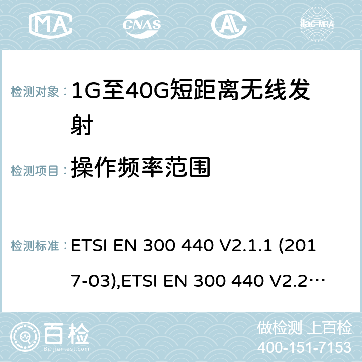 操作频率范围 电磁兼容性及无线频谱事物（ERM）;短距离传输设备;工作在1GHz至40GHz之间的射频设备;第1部分：技术特性及测试方法 ETSI EN 300 440 V2.1.1 (2017-03),ETSI EN 300 440 V2.2.1 (2018-07),ETSI EN 300 440-1 V1.6.1 (2010-08),ETSI EN 300 440-2 V1.4.1 (2010-08)