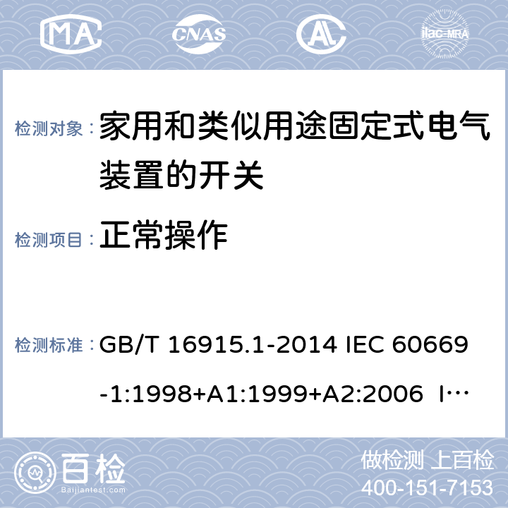 正常操作 家用和类似用途固定式电气装置的开关　第1部分：通用要求 GB/T 16915.1-2014 IEC 60669-1:1998+A1:1999+A2:2006 IEC 60669-1(ed.3.2):2007 IEC 60669-1:2017 EN 60669-1:1999+A1:2002+A2:2008 EN 60669-1:2018 BS EN 60669-1:1999+A2:2008 BS EN 60669-1:2018 AS/NZS 60669.1:2013 AS/NZS 3133:2008+A1:2009+A2:2012 AS/NZS 3133:2013+A1:2014+A2:2016 19