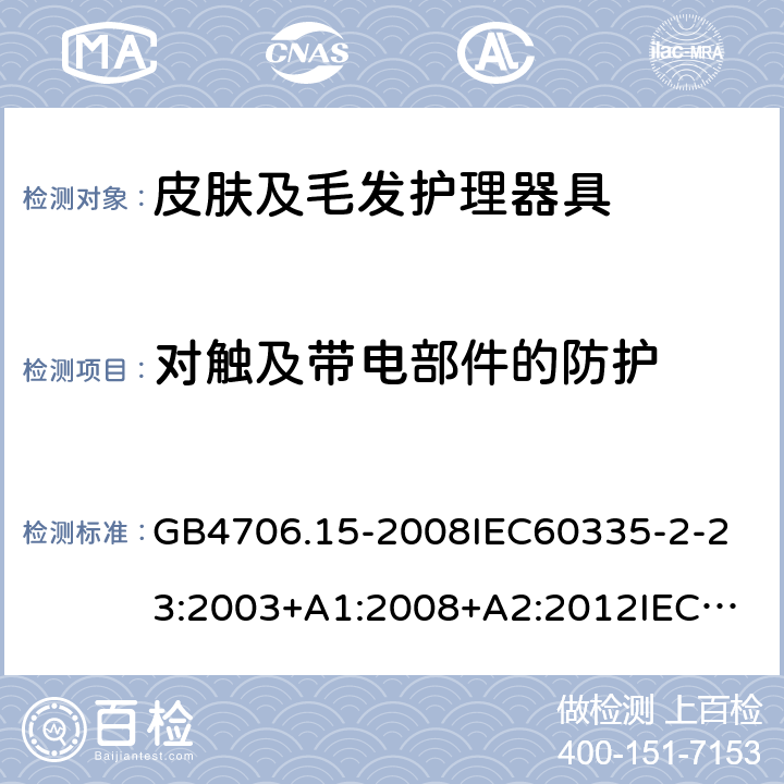 对触及带电部件的防护 家用和类似用途电器的安全皮肤及毛发护理器具的特殊要求 GB4706.15-2008
IEC60335-2-23:2003+A1:2008+A2:2012
IEC60335-2-23:2016+A1:2019
EN60335-2-23:2003+A1:2008+A11:2010+AC:2012+A2:2015
AS/NZS60335.2.23:2012+A1:2015AS/NZS60335.2.23:2017
SANS60335-2-23:2013(Ed.3.02)SANS60335-2-23:2019(Ed.4.00) 8