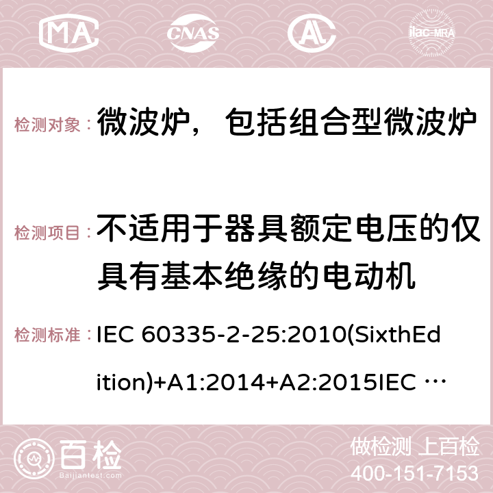 不适用于器具额定电压的仅具有基本绝缘的电动机 家用和类似用途电器的安全微波炉，包括组合型微波炉的特殊要求 IEC 60335-2-25:2010(SixthEdition)+A1:2014+A2:2015IEC 60335-2-25:2020(SeventhEdition)EN 60335-2-25:2012+A1:2015+A2:2016IEC 60335-2-25:2002(FifthEdition)+A1:2005+A2:2006AS/NZS 60335.2.25:2011+A1:2015+A2:2017 AS/NZS 60335.2.25:2020 GB 4706.21-2008 附录I