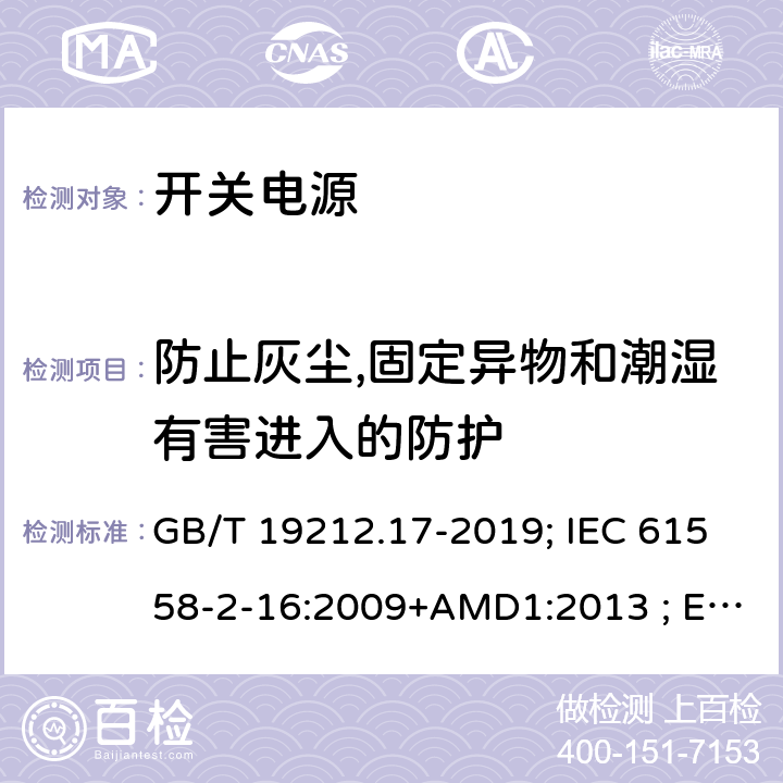 防止灰尘,固定异物和潮湿有害进入的防护 电源电压为1100V及以下的变压器、电抗器,电源装置和类似产品的安全 第17部分:开关型电源装置和开关型电源装置用变压器的特殊要求和试验 GB/T 19212.17-2019; IEC 61558-2-16:2009+AMD1:2013 ; EN 61558-2-16:2009+A1:2013；BS EN 61558-2-16:2009+A1:2013;AS/NZS 61558.2.16:2010+A1+A2+A3; 17