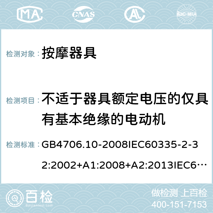 不适于器具额定电压的仅具有基本绝缘的电动机 家用和类似用途电器的安全按摩器具的的特殊要求 GB4706.10-2008
IEC60335-2-32:2002+A1:2008+A2:2013IEC60335-2-32:2019
EN60335-2-32:2003+A1:2008+A2:2015
AS/NZS60335.2.32:2014+A1:2016
SANS60335-2-32:2014(Ed.3.02) 附录I