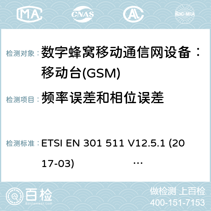 频率误差和相位误差 3GPP TS51.010-1 V13.5.0 ETSI EN 301 511 V12.5.1 2017-03 3GPP TS 51 010-1 V13.11.0 1） 全球移动通信系（GSM）； 移动站（MS）设备；涵盖了指令2014 / 53 / EU 3.2条款下基本要求的协调标准 EN301 511 V 12.5.12） 数字蜂窝通信系统（第一阶段+）（GSM）；移动台（MS）一致性规范；第一部分：一致性规范 3GPP TS51.010-1 V13.5.0 ETSI EN 301 511 V12.5.1 (2017-03) 3GPP TS 51 010-1 V13.11.0 (2020-1) 4.2.1 (13.1)