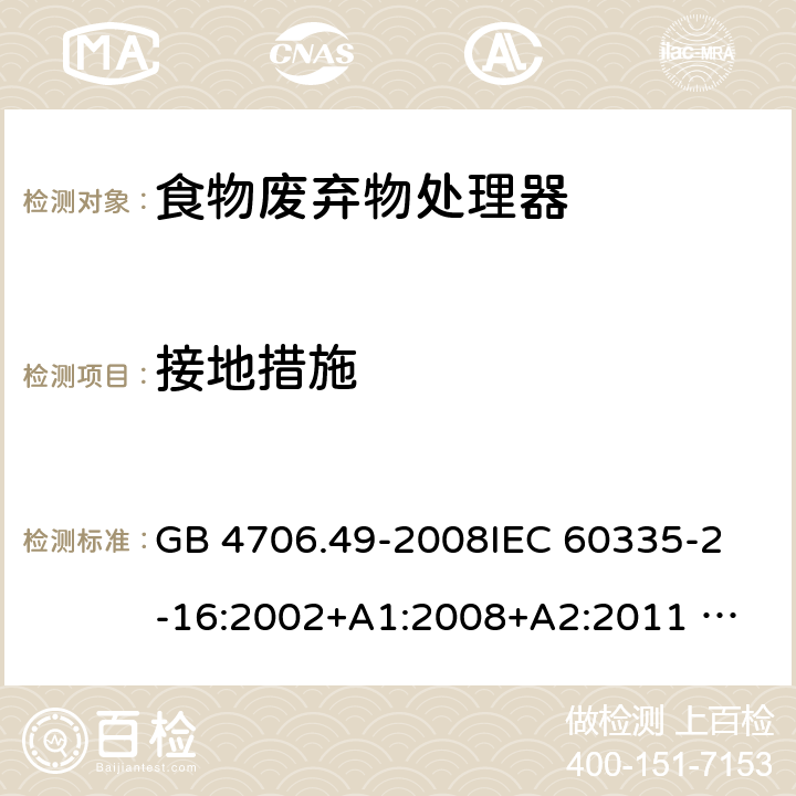 接地措施 家用和类似用途电器的安全 废弃食物处理器的特殊要求 GB 4706.49-2008
IEC 60335-2-16:2002+A1:2008+A2:2011 
EN 60335-2-16:2003+A1:2008+A2:2012 
AS/NZS 60335.2.16:2012
SANS 60335-2-16:2014 (Ed. 3.02) 27