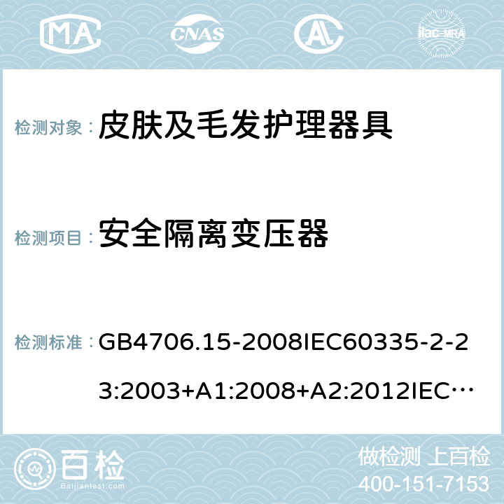 安全隔离变压器 家用和类似用途电器的安全皮肤及毛发护理器具的特殊要求 GB4706.15-2008
IEC60335-2-23:2003+A1:2008+A2:2012
IEC60335-2-23:2016+A1:2019
EN60335-2-23:2003+A1:2008+A11:2010+AC:2012+A2:2015
AS/NZS60335.2.23:2012+A1:2015AS/NZS60335.2.23:2017
SANS60335-2-23:2013(Ed.3.02)SANS60335-2-23:2019(Ed.4.00) 附录G