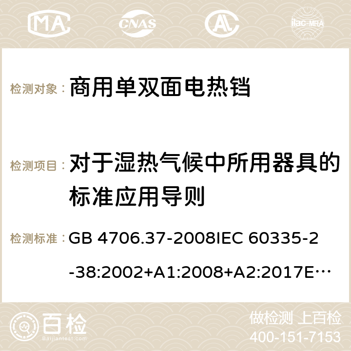 对于湿热气候中所用器具的标准应用导则 家用和类似用途电器的安全 商用单双面电热铛的特殊要求 GB 4706.37-2008
IEC 60335-2-38:2002+A1:2008+A2:2017
EN 60335-2-38:2003+A1:2008
SANS 60335-2-38 Ed. 4.01 (2009) 附录P