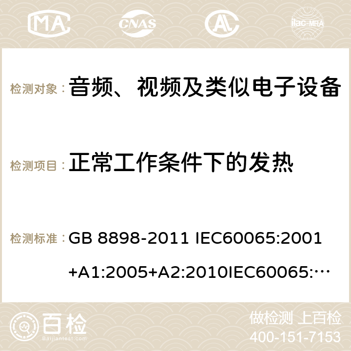 正常工作条件下的发热 音频、视频及类似电子设备 安全要求 GB 8898-2011 
IEC60065:2001+A1:2005+A2:2010
IEC60065:2014
IEC 60065 Ed. 7.2
EN 60065:2014+A11:2017
AS/NZS 60065:2018
SANS 60065:2015 (Ed. 4.00) 7