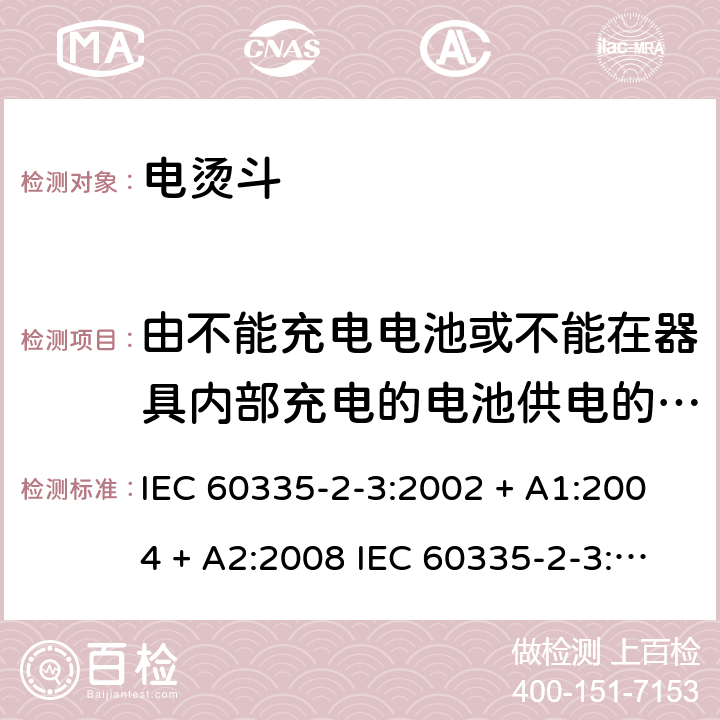 由不能充电电池或不能在器具内部充电的电池供电的器具 家用和类似用途电器的安全 电烫斗的特殊要求 IEC 60335-2-3:2002 + A1:2004 + A2:2008 IEC 60335-2-3:2012+A1:2015 EN 60335-2-3:2016 +A1:2020 IEC 60335-2-3:2002(FifthEdition)+A1:2004+A2:2008 EN 60335-2-3:2002+A1:2005+A2:2008+A11:2010 附录S