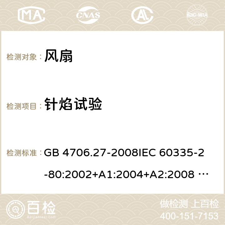 针焰试验 家用和类似用途电器的安全 风扇的特殊要求 GB 4706.27-2008
IEC 60335-2-80:2002+A1:2004+A2:2008 
IEC 60335-2-80:2015 
EN 60335-2-80:2003+A1:2004+A2:2009
AS/NZS 60335.2.80:2004+A1:2009
AS/NZS 60335.2.80:2016
SANS 60335-2-80:2009 (Ed. 2.02) SANS 60335-2-80:2016 (Ed. 3.00) Annex E