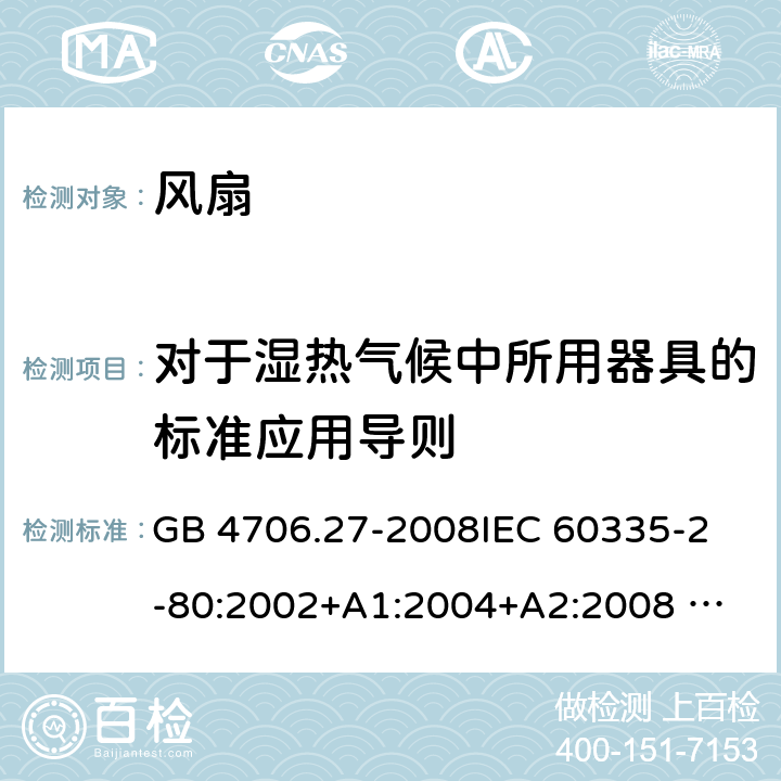 对于湿热气候中所用器具的标准应用导则 家用和类似用途电器的安全 风扇的特殊要求 GB 4706.27-2008
IEC 60335-2-80:2002+A1:2004+A2:2008 
IEC 60335-2-80:2015 
EN 60335-2-80:2003+A1:2004+A2:2009
AS/NZS 60335.2.80:2004+A1:2009
AS/NZS 60335.2.80:2016
SANS 60335-2-80:2009 (Ed. 2.02) SANS 60335-2-80:2016 (Ed. 3.00) Annex P