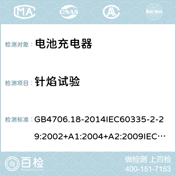 针焰试验 家用和类似用途电器的安全电池充电器的特殊要求 GB4706.18-2014
IEC60335-2-29:2002+A1:2004+A2:2009
IEC60335-2-29:2016+A1:2019
EN60335-2-29:2004+A2:2010+A11:2018
AS/NZS60335.2.29:
2004+A1:2004+A2:2010AS/NZS60335.2.29:
2017
SANS60335-2-29:2010(Ed.3.02) 附录E