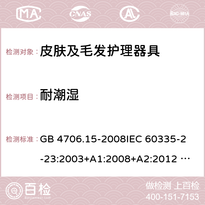 耐潮湿 家用和类似用途电器的安全 皮肤及毛发护理器具的特殊要求 GB 4706.15-2008
IEC 60335-2-23:2003+A1:2008+A2:2012 
IEC 60335-2-23:2016+A1:2019 
EN 60335-2-23:2003+A1:2008+A11:2010+AC:2012+A2: 2015
AS/NZS 60335.2.23:2012+A1:2015 AS/NZS 60335.2.23:2017 SANS 60335-2-23:2019 (Ed. 4.00) 15