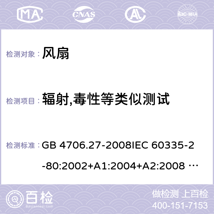 辐射,毒性等类似测试 家用和类似用途电器的安全 风扇的特殊要求 GB 4706.27-2008
IEC 60335-2-80:2002+A1:2004+A2:2008 
IEC 60335-2-80:2015 
EN 60335-2-80:2003+A1:2004+A2:2009
AS/NZS 60335.2.80:2004+A1:2009
AS/NZS 60335.2.80:2016
SANS 60335-2-80:2016 (Ed. 3.00) 32