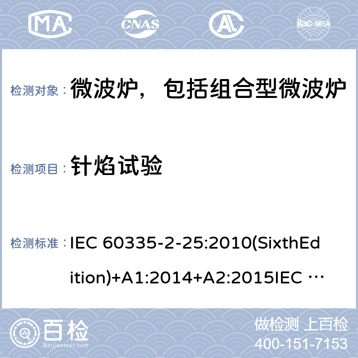 针焰试验 家用和类似用途电器的安全微波炉，包括组合型微波炉的特殊要求 IEC 60335-2-25:2010(SixthEdition)+A1:2014+A2:2015IEC 60335-2-25:2020(SeventhEdition)EN 60335-2-25:2012+A1:2015+A2:2016IEC 60335-2-25:2002(FifthEdition)+A1:2005+A2:2006AS/NZS 60335.2.25:2011+A1:2015+A2:2017 AS/NZS 60335.2.25:2020 GB 4706.21-2008 附录E