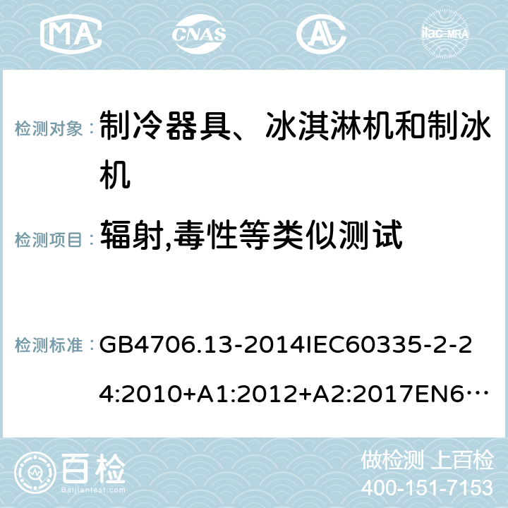 辐射,毒性等类似测试 家用和类似用途电器的安全制冷器具、冰淇淋机和制冰机的特殊要求 GB4706.13-2014
IEC60335-2-24:2010+A1:2012+A2:2017
EN60335-2-24:2010+A1:2019+A2:2019
AS/NZS60335.2.24:2010+A1:2013+A2:2018
SANS60335-2-24:2014(Ed.5.01) 32