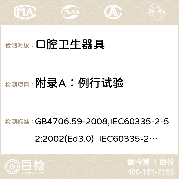 附录A：例行试验 家用和类似用途电器的安全　口腔卫生器具的特殊要求 GB4706.59-2008,IEC60335-2-52:2002(Ed3.0) 
IEC60335-2-52:2002+A1:2008+A2:2017,EEN60335-2-52:2003+A12:2019 附录A