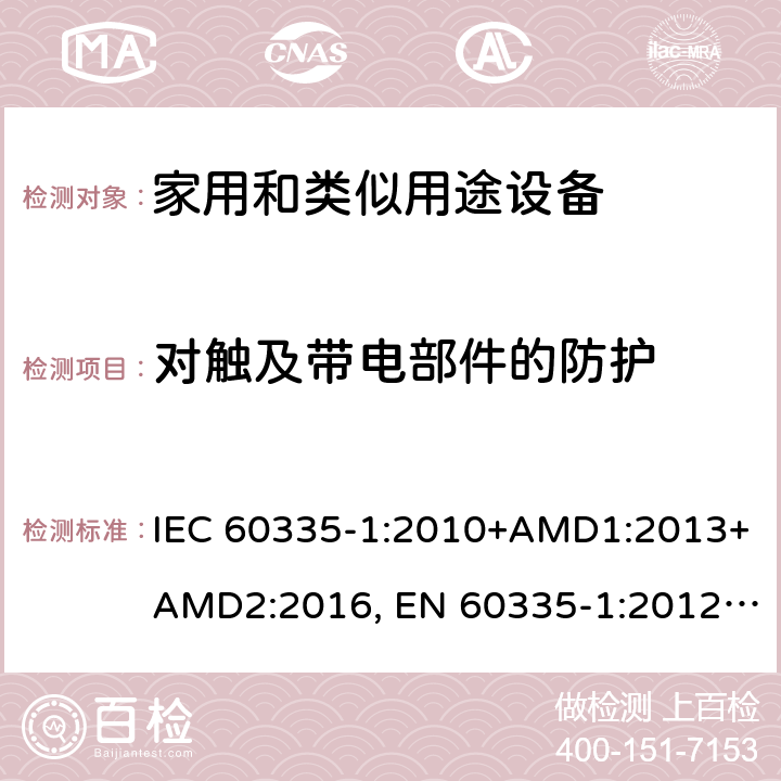 对触及带电部件的防护 家用和类似用途设备的安全 第一部分：通用要求 IEC 60335-1:2010+AMD1:2013+AMD2:2016, EN 60335-1:2012+A11:2014+A13:2017+A14:2019, GB 4706.1:2005, AS/NZS 60335.1:2011+A1:2012+A2:2014+A3:2015+A4:2017+A5:2019, J60335-1(H27) 8
