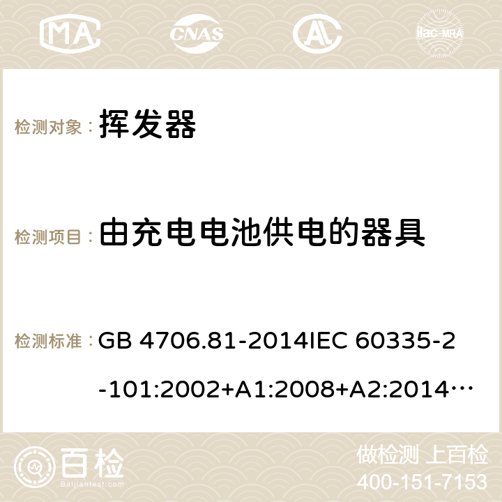 由充电电池供电的器具 家用和类似用途电器的安全 挥发器的特殊要求 GB 4706.81-2014
IEC 60335-2-101:2002+A1:2008+A2:2014
EN 60335-2-101:2002+A1:2008+A2:2014
AS/NZS 60335.2.101:2002+A1:2009+A2：2015
SANS 60335-2-101:2016 (Ed. 1.02) Annex B