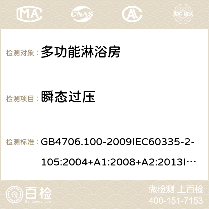 瞬态过压 家用和类似用途电器的安全多功能淋浴房的特殊要求 GB4706.100-2009
IEC60335-2-105:2004+A1:2008+A2:2013
IEC60335-2-105:2016+A1:2019
EN60335-2-105:2005+A1:2008+A11:2010+A2:2020
AS/NZS60335.2.105:2006+A1:2008+A2:2014AS/NZS60335.2.105:2017
SANS60335-2-105:2014(Ed.1.02) 14