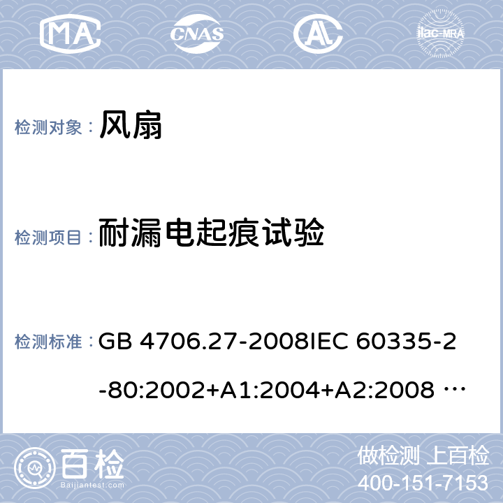 耐漏电起痕试验 家用和类似用途电器的安全 风扇的特殊要求 GB 4706.27-2008
IEC 60335-2-80:2002+A1:2004+A2:2008 
IEC 60335-2-80:2015 
EN 60335-2-80:2003+A1:2004+A2:2009
AS/NZS 60335.2.80:2004+A1:2009
AS/NZS 60335.2.80:2016
SANS 60335-2-80:2009 (Ed. 2.02) SANS 60335-2-80:2016 (Ed. 3.00) Annex N