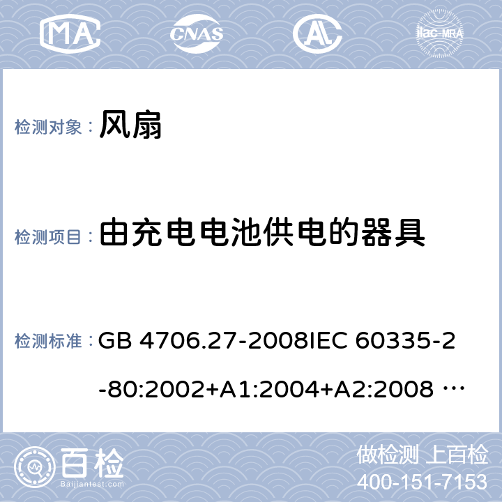 由充电电池供电的器具 家用和类似用途电器的安全 风扇的特殊要求 GB 4706.27-2008
IEC 60335-2-80:2002+A1:2004+A2:2008 
IEC 60335-2-80:2015 
EN 60335-2-80:2003+A1:2004+A2:2009
AS/NZS 60335.2.80:2004+A1:2009
AS/NZS 60335.2.80:2016
SANS 60335-2-80:2016 (Ed. 3.00) 附录B