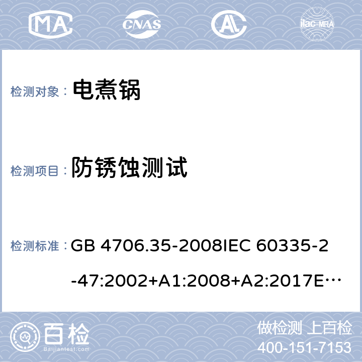 防锈蚀测试 家用和类似用途电器的安全 商用电煮锅的特殊要求 GB 4706.35-2008
IEC 60335-2-47:2002+A1:2008+A2:2017
EN 60335-2-47:2003+A1:2008+A11:2012 31