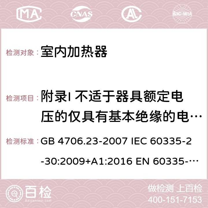 附录I 不适于器具额定电压的仅具有基本绝缘的电动机 家用和类似用途电器的安全 第2部分：室内加热器的特殊要求 GB 4706.23-2007 IEC 60335-2-30:2009+A1:2016 EN 60335-2-30:2009+A11:2012 AS/NZS 60335.2.30:2015+A1:2015+A2:2017+A3:2020+A3:2020+A3:2020