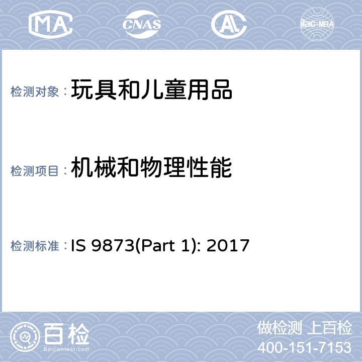 機械和物理性能 玩具安全.第1部分:有關機械和物理性能的安全方面 IS 9873(Part 1): 2017 條款 4.1 正常使用，4.2 可預見的合理濫用，4.3 材料，4.4 小零件，4.5 某些特定玩具的形狀、尺寸及強度，4.6 邊緣，4.7 尖端，4.8 突出部件，4.9 金屬絲和桿件，4.10 用于包裝或玩具中的塑料袋或塑料薄膜，4.11 繩索和彈性繩，4.12 折疊機構，4.13 孔、間隙、機械裝置的可觸及性， 4.14 彈簧，4.17 仿制防護玩具（頭盔、帽子、護目鏡），4.18 彈射玩具，4.19 旋翼和螺旋槳，4.20 水上玩具，4.24 熱源玩具，4.25 液體填充玩具，4.27 玩具滾軸溜冰鞋、單排滾軸溜冰鞋及玩具滑板，4.28 火藥帽，5.1 總則，5.2 小零件測試，5.3 某些特定玩具的形狀及尺寸測試，5.4 小球測試，5.5 毛球測試，5.6 學前玩偶測試，5.7 玩具部分或部件的可觸及性測試，5.8 銳利邊緣測試，5.9 銳利尖端測試，5.10 塑料薄膜厚度測試，5.11 繩索測試，5.14 防護玩具的沖擊測試，5.15 動能和壁面沖擊試驗，5.18 溫升測試，5.19 液體填充玩具的滲漏測試，5.21 膨脹材料測試，5.22 折疊機構及滑動機構測試，5.23 可洗滌玩具的預處理，5.24 可預見的合理濫用測試