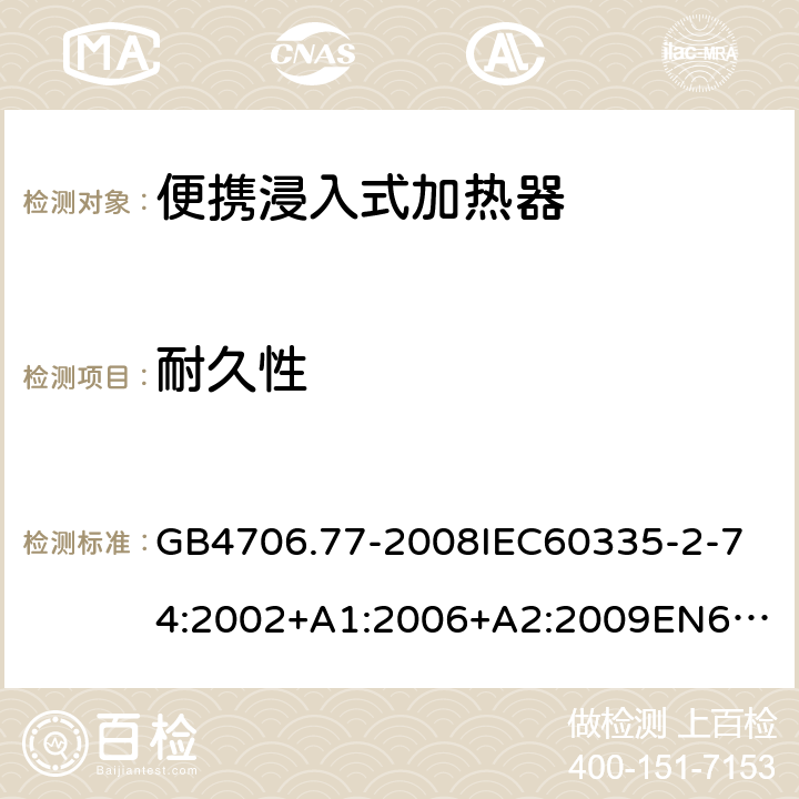 耐久性 家用和類似用途電器的安全便攜浸入式加熱器的特殊要求 GB4706.77-2008
IEC60335-2-74:2002+A1:2006+A2:2009
EN60335-2-74:2003+A1:2006+A2:2009+A11:2018
AS/NZS60335.2.74:2005:A1:2007+A2:2010AS/NZS60335.2.74:2018 18