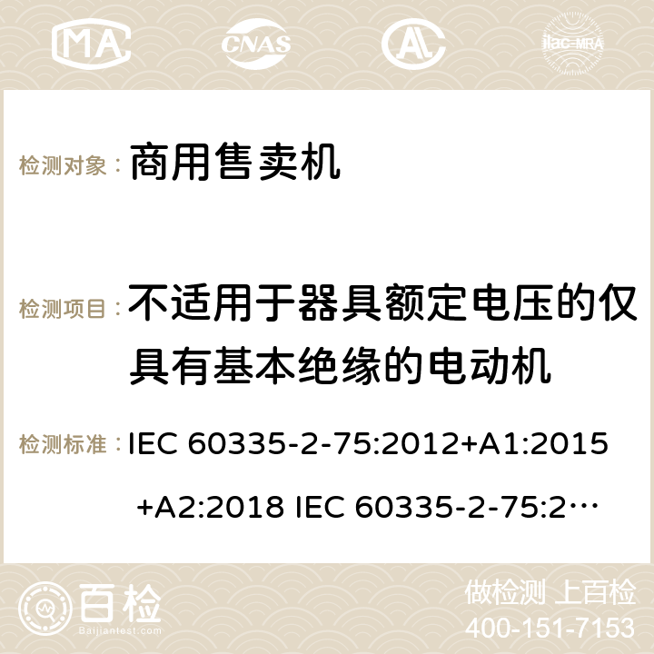 不适用于器具额定电压的仅具有基本绝缘的电动机 家用和类似用途电器的安全 商用售卖机的特殊要求 IEC 60335-2-75:2012+A1:2015 +A2:2018 IEC 60335-2-75:2002+A1:2004+A2:2008 EN 60335-2-75:2004+A1:2005+A2:2008+A11:2006+A12:2010 附录I