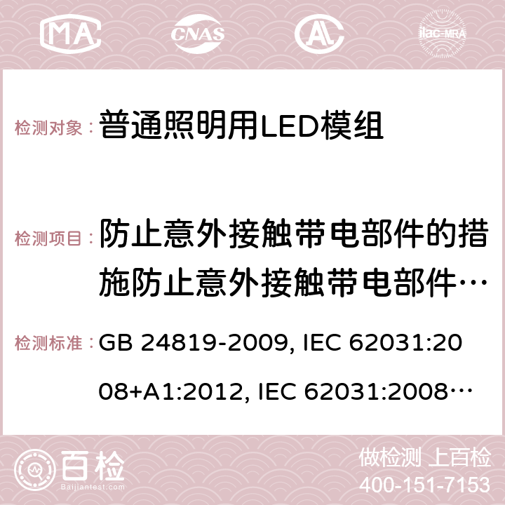 防止意外接触带电部件的措施防止意外接触带电部件的措施 普通照明用LED模组安全要求 GB 24819-2009, IEC 62031:2008+A1:2012, IEC 62031:2008+A1:2012+A2:2014, IEC 62031:2018, EN 62031:2008+A1:2013, EN 62031:2008+A1:2013+A2:2015, EN IEC 62031:2020