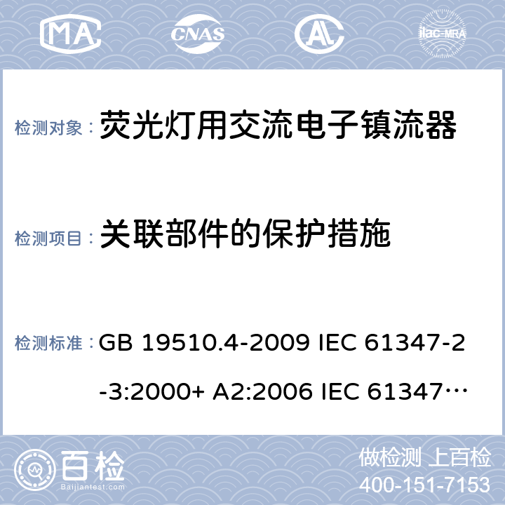 关联部件的保护措施 灯的控制装置.第2-3部分:荧光灯用交流电子镇流器的特殊要求 GB 19510.4-2009 IEC 61347-2-3:2000+ A2:2006 IEC 61347-2-3: 2011 IEC 61347-2-3:2011 + A1:2016 EN 61347-2-3: 2011 EN 61347-2-3: 2011 + A1: 2017 AS/NZS 61347.2.3: 2016 cl.15