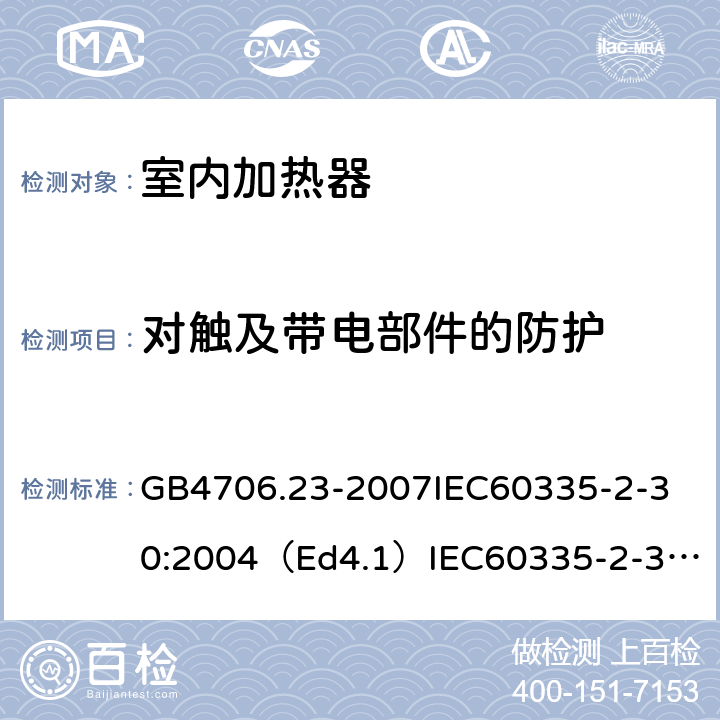 对触及带电部件的防护 家用和类似用途电器的安全室内加热器的特殊要求 GB4706.23-2007
IEC60335-2-30:2004（Ed4.1）
IEC60335-2-30:2009+A1:2016
EN60335-2-30:2009+A11:2012
AS/NZS60335.2.30:2015+A1:2015+A2：2017
SANS60335-2-30:2013(Ed.4.00)SANS60335-2-30:2018(Ed.4.01) 8