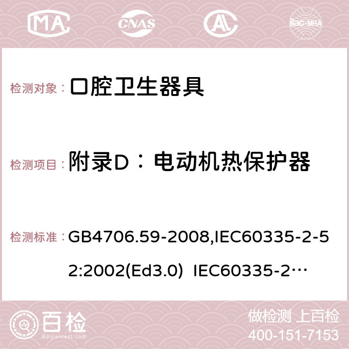 附录D：电动机热保护器 家用和类似用途电器的安全　口腔卫生器具的特殊要求 GB4706.59-2008,IEC60335-2-52:2002(Ed3.0) 
IEC60335-2-52:2002+A1:2008+A2:2017,EEN60335-2-52:2003+A12:2019 附录D