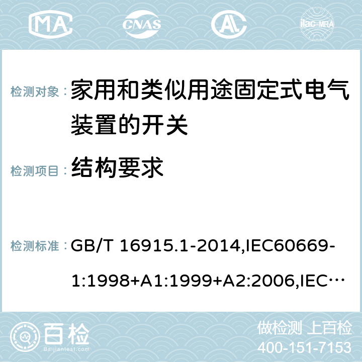 结构要求 家用开关和类似器件电气绝缘通用要求 家用和类似用途固定式电气装置的开关 第1部分 通用要求 GB/T 16915.1-2014,IEC60669-1:1998+A1:1999+A2:2006,IEC60669-1:2017 ,EN60669-1:1999+A2:2008,EN60669-1:2018, BS EN60669-1:2018,AS/NZS 60669.1:2013, AS/NZS 60669.1:2020 13