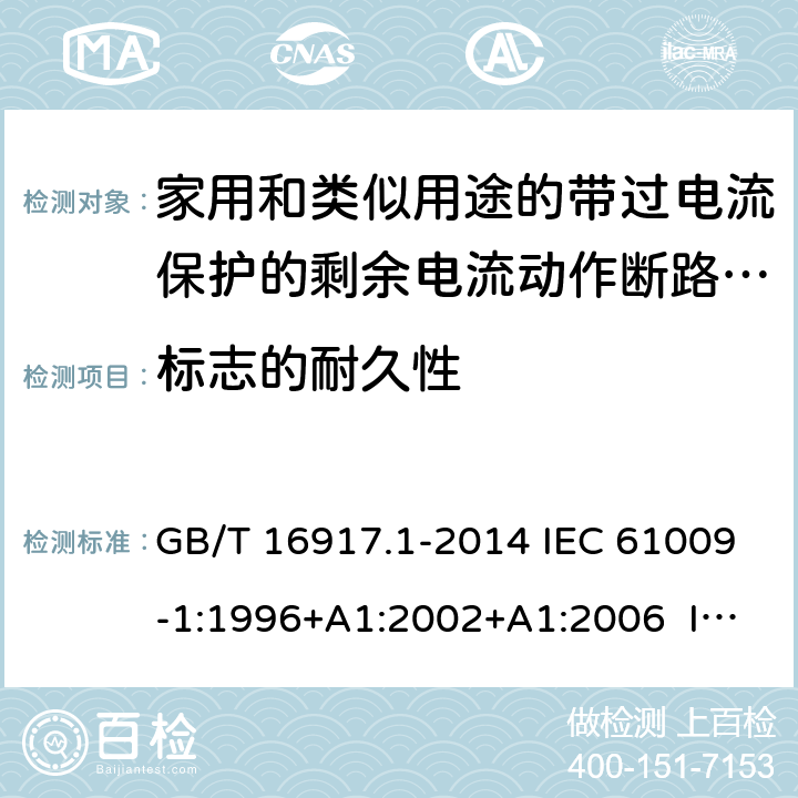 标志的耐久性 家用和类似用途的带过电流保护的剩余电流动作断路器（RCBO） 第1部分：一般规则 GB/T 16917.1-2014 IEC 61009-1:1996+A1:2002+A1:2006 IEC 61009-1:2010+A1:2012+A2:2013 EN 61009-1:1995 EN 61009-1:2004+A11:2008+A12:2009+A13:2009+A14:2012 EN 61009-1：2012+A11:2015+A12:2016 9.3