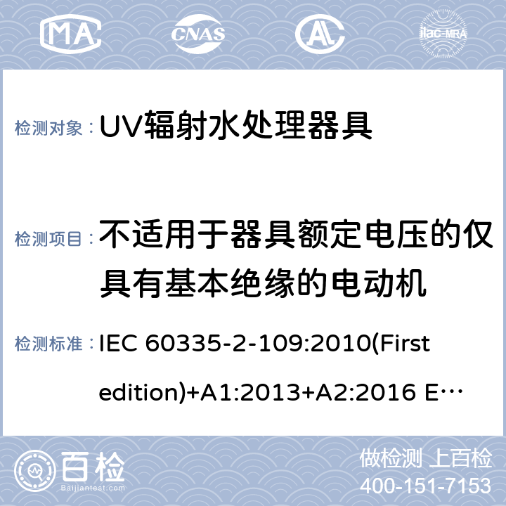 不适用于器具额定电压的仅具有基本绝缘的电动机 家用和类似用途电器的安全 UV辐射水处理器具的特殊要求 IEC 60335-2-109:2010(First edition)+A1:2013+A2:2016 EN 60335-2-109:2010+A1:2018+A2:2018
 附录I
