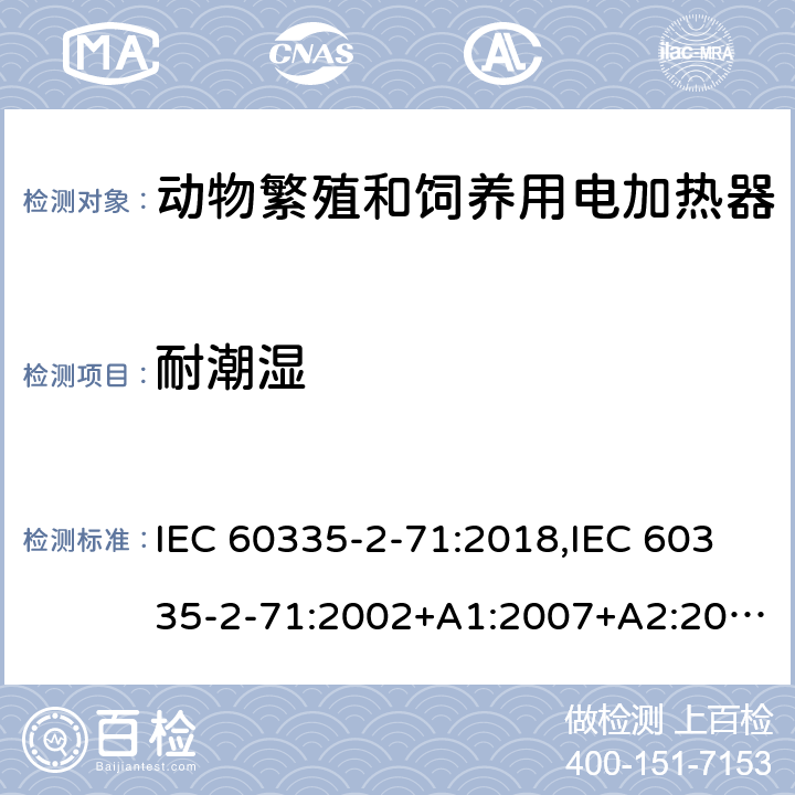 耐潮湿 IEC 60335-2-71 家用和类似用途电器的安全 第2部分：动物繁殖和饲养用电加热器的特殊要求 :2018,:2002+A1:2007+A2:2012,EN 60335-2-71:2003+A1:2007,EN :2020,AS/NZS 60335.2.71:2018 15