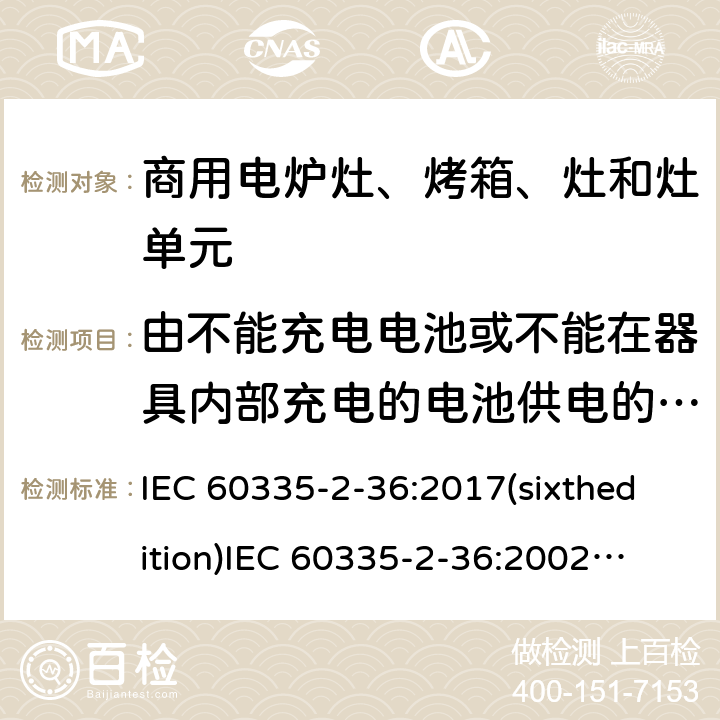 由不能充电电池或不能在器具内部充电的电池供电的器具 家用和类似用途电器的安全 商用电炉灶、烤箱、灶和灶单元的特殊要求 IEC 60335-2-36:2017(sixthedition)
IEC 60335-2-36:2002(fifthedition)+A1:2004+A2:2008
EN 60335-2-36:2002+A1:2004+A2:2008+A11:2012
GB 4706.52-2008 附录S