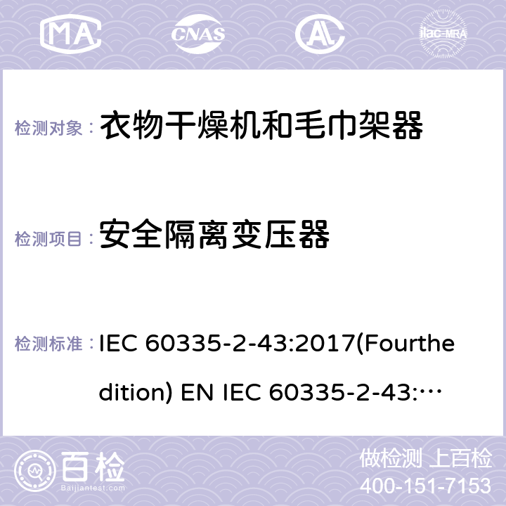 安全隔离变压器 家用和类似用途电器的安全 衣物干燥机和毛巾架的特殊要求 IEC 60335-2-43:2017(Fourthedition) EN IEC 60335-2-43:2020 + A11:2020 IEC 60335-2-43:2002(Thirdedition)+A1:2005+A2:2008EN 60335-2-43:2003+A1:2006+A2:2008AS/NZS 60335.2.43:2018GB 4706.60-2008 附录G