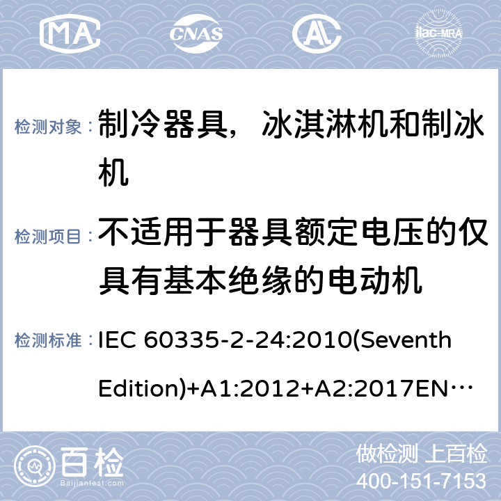 不适用于器具额定电压的仅具有基本绝缘的电动机 家用和类似用途电器的安全 制冷器具，冰淇淋机和制冰机的特殊要求 IEC 60335-2-24:2010(SeventhEdition)+A1:2012+A2:2017EN 60335-2-24:2010+A1:2019+A2:2019IEC 60335-2-24:2002(SixthEdition)+A1:2005+A2:2007AS/NZS 60335.2.24:2010+A1:2013+A2:2018GB 4706.13-2014 附录I