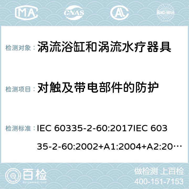 对触及带电部件的防护 家用和类似用途电器的安全 第2部分：涡流浴缸和涡流水疗器具的特殊要求 IEC 60335-2-60:2017
IEC 60335-2-60:2002+A1:2004+A2:2008
EN 60335-2-60:2003+A1:2005+A2:2008+ A11:2010+A12:2010
AS/NZS 60335.2.60:2018
AS/NZS 60335.2.60:2006+A1
 8