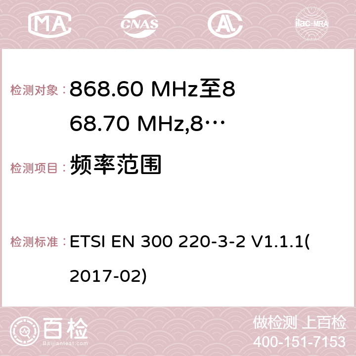 频率范围 电磁兼容性及无线频谱事物（ERM）；在指定位置操作的LDC/HR无线警告设备；工作在868.60MHz至868.70MHz,869.25MHz至869.40MHz,869.65MHz至869.70MHz之间并且功率在25mW以下的射频设备；第3-2部分：技术特性及测试方法 ETSI EN 300 220-3-2 V1.1.1(2017-02) 4.2.1