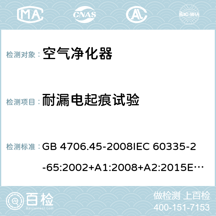 耐漏电起痕试验 家用和类似用途电器的安全 空气净化器的特殊要求 GB 4706.45-2008
IEC 60335-2-65:2002+A1:2008+A2:2015
EN 60335-2-65:2003+A1:2008+A11:2012
AS/NZS 60335.2.65:2015 Annex N