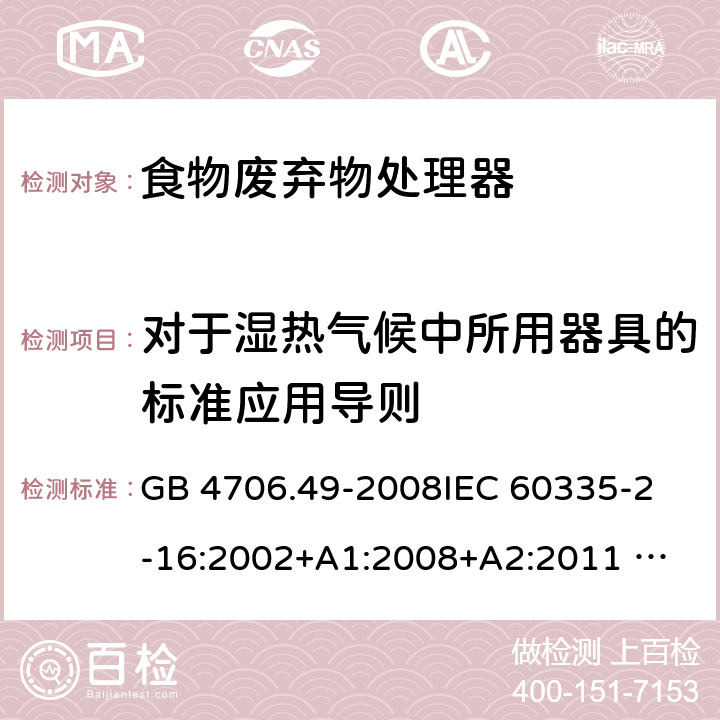 对于湿热气候中所用器具的标准应用导则 家用和类似用途电器的安全 废弃食物处理器的特殊要求 GB 4706.49-2008
IEC 60335-2-16:2002+A1:2008+A2:2011 
EN 60335-2-16:2003+A1:2008+A2:2012 
AS/NZS 60335.2.16:2012
SANS 60335-2-16:2014 (Ed. 3.02) 附录P