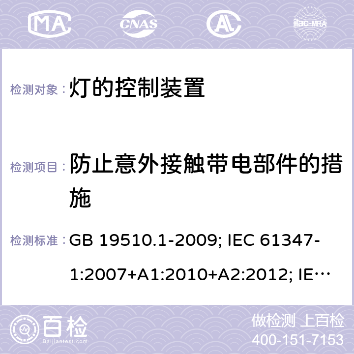 防止意外接触带电部件的措施 灯的控制装置 第1部分：一般要求和安全要求 GB 19510.1-2009; IEC 61347-1:2007+A1:2010+A2:2012; IEC 61347-1:2015; IEC 61347-1:2015+A1:2017;EN 61347-1:2008+A1:2011+A2:2013; EN 61347-1:2015+A1:2021;BS EN 61347-1:2015; BS EN 61347-1:2015+A1:2021;;AS/NZS 61347.1:2016; 10