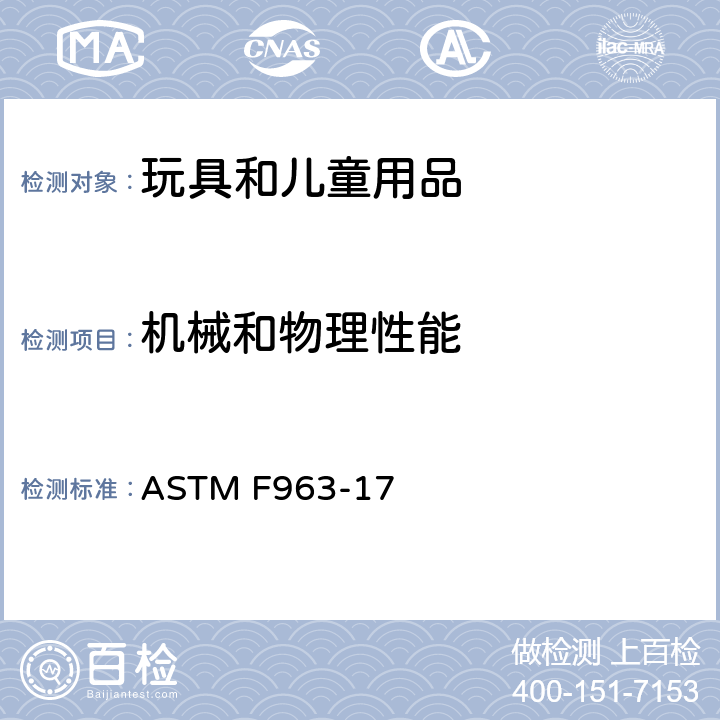 機械和物理性能 標準消費者安全規范：玩具安全 ASTM F963-17 條款 4.1 材料質量，4.6 小部件，4.7 可接觸的邊，4.8 突出物，4.9 可接觸的尖端，4.10 金屬絲或桿，4.11 釘子和扣件，4.12 塑料薄膜，4.13 折疊機構和鉸鏈，4.14 繩和橡筋，4.18 孔, 間隙和可接觸機械裝置，4.19 仿制保護裝置，4.20 奶嘴，4.21 彈射玩具，4.22 牙膠和磨牙玩具，4.23 搖鈴，4.24 擠壓玩具，4.26 連在童床和圍欄的玩具，4.27 填充材料和豆袋類型玩具，4.28 嬰兒手推車和童車上的玩具，4.30 玩具槍的標記，4.31 氣球，4.32 有球形末端的玩具，4.33 彈珠，4.34 球，4.35 絨球，4.36 半球形玩具，4.40 膨脹材料，5 標識要求，6 說明書，7 生產商標記，8.5 正常使用，8.6 濫用測試，8.7 跌落測試，8.8 扭力測試，8.9 拉力測試，8.10 壓力測試，8.12 彎曲測試，8.14 彈射物，8.16 絨球的扭力和拉力測試，8.22 包裝薄膜厚度，8.23 繩圈與繩索測試，8.26 鎖定裝置或機構的測試方法，8.29 填充材料評估，8.30 膨脹材料測試方法